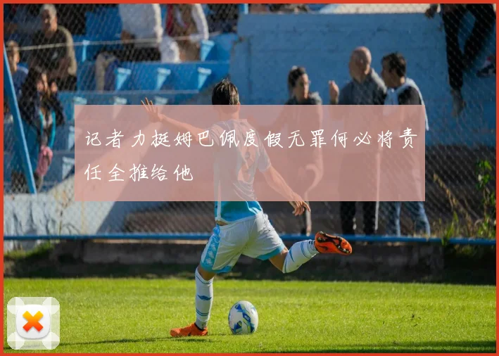 记者力挺姆巴佩度假无罪何必将责任全推给他