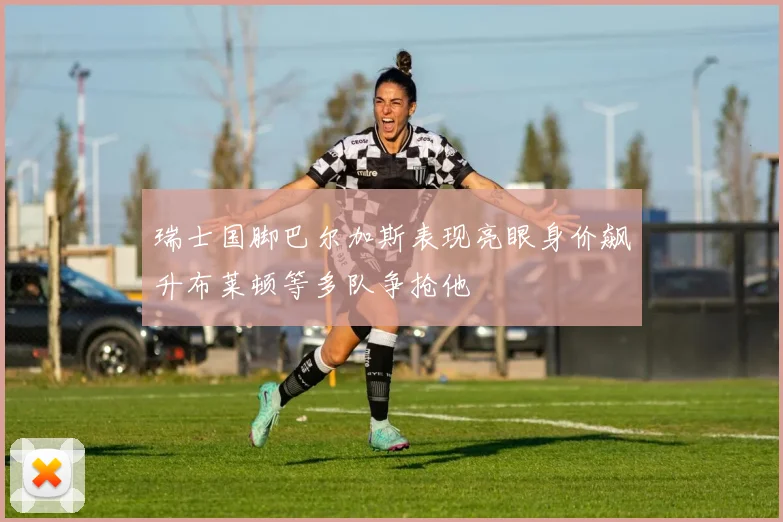 瑞士国脚巴尔加斯表现亮眼身价飙升布莱顿等多队争抢他