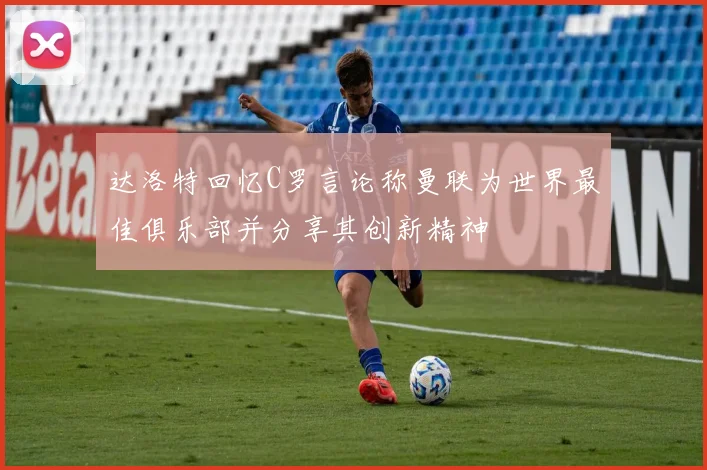 达洛特回忆C罗言论称曼联为世界最佳俱乐部并分享其创新精神