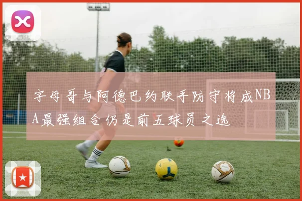 字母哥与阿德巴约联手防守将成NBA最强组合仍是前五球员之选