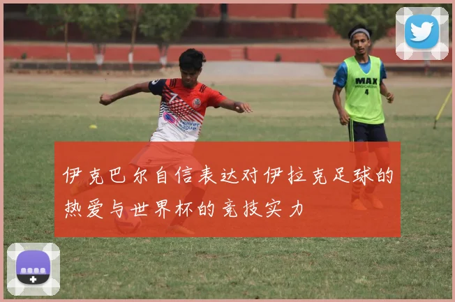 伊克巴尔自信表达对伊拉克足球的热爱与世界杯的竞技实力