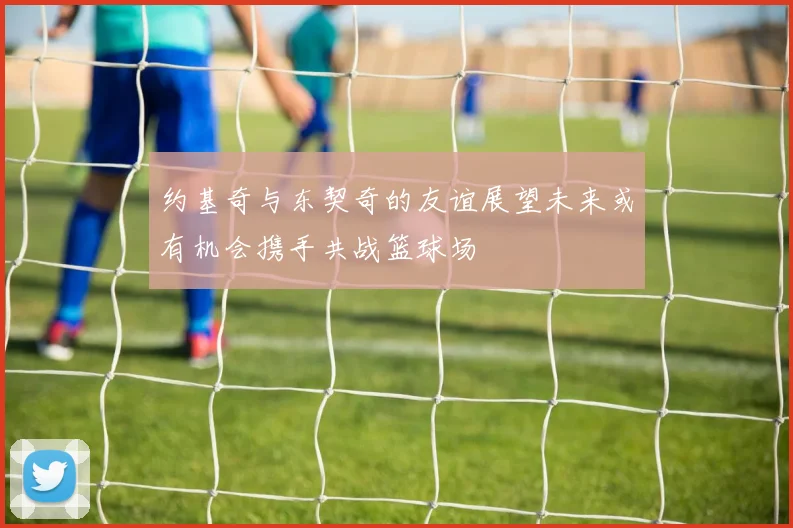 约基奇与东契奇的友谊展望未来或有机会携手共战篮球场