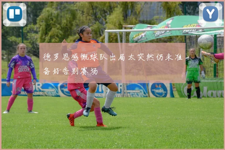德罗恩感慨球队出局太突然仍未准备好告别赛场