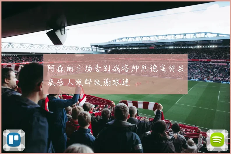 阿森纳主场告别战塔帅厄德高将发表感人致辞致谢球迷