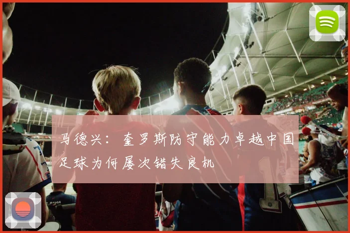 马德兴：奎罗斯防守能力卓越中国足球为何屡次错失良机