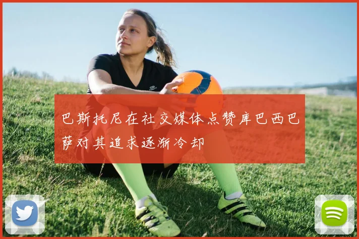 巴斯托尼在社交媒体点赞库巴西巴萨对其追求逐渐冷却