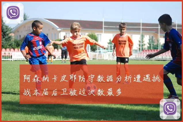 阿森纳卡皮耶防守数据分析遭遇挑战本届后卫被过次数最多