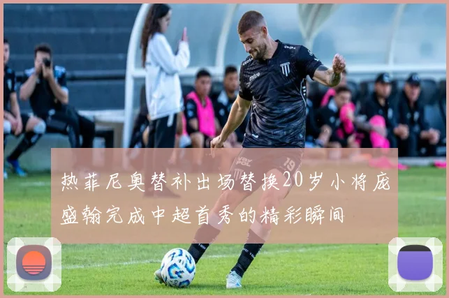 热菲尼奥替补出场替换20岁小将庞盛翰完成中超首秀的精彩瞬间