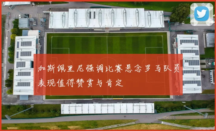 加斯佩里尼强调比赛悬念罗马队员表现值得赞赏与肯定