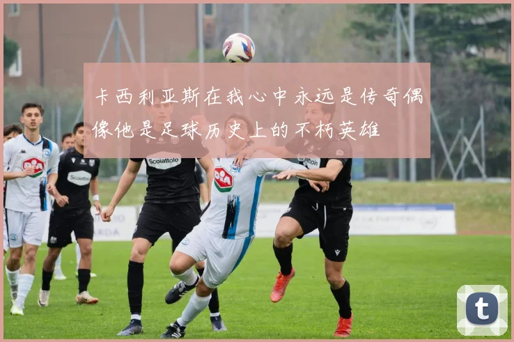 卡西利亚斯在我心中永远是传奇偶像他是足球历史上的不朽英雄