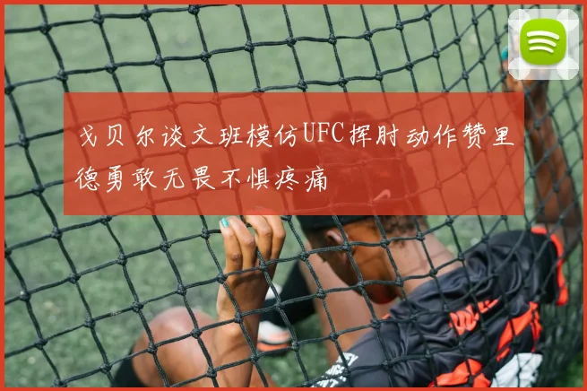 戈贝尔谈文班模仿UFC挥肘动作赞里德勇敢无畏不惧疼痛