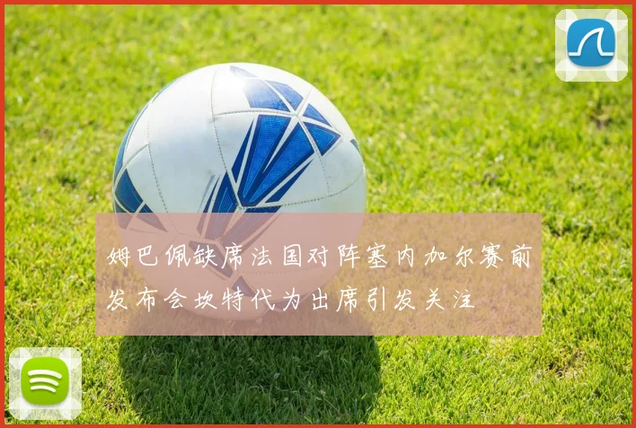 姆巴佩缺席法国对阵塞内加尔赛前发布会坎特代为出席引发关注