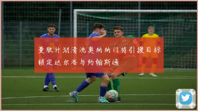 曼联计划清洗奥纳纳门将引援目标锁定达尔洛与约翰斯通