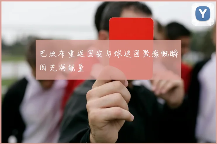 巴坎布重返国安与球迷团聚感慨瞬间充满能量