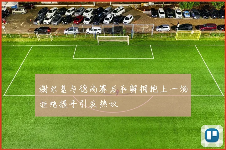 谢尔基与德尚赛后和解拥抱上一场拒绝握手引发热议