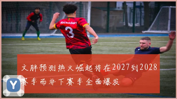 文胖预测热火崛起将在2027到2028赛季而非下赛季全面爆发