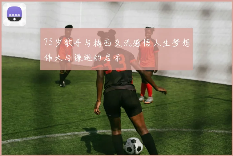 75岁歌手与梅西交流感悟人生梦想伟大与谦逊的启示